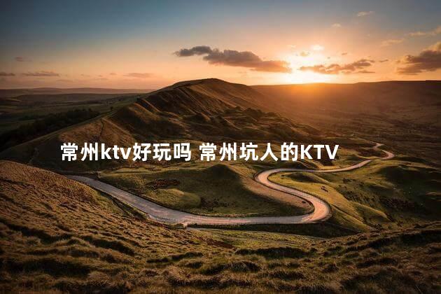 常州ktv好玩吗 常州坑人的KTV